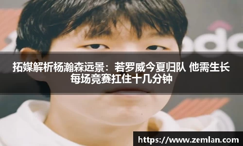拓媒解析杨瀚森远景：若罗威今夏归队 他需生长每场竞赛扛住十几分钟